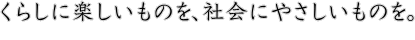 くらしに楽しいものを、社会にやさしいものを。